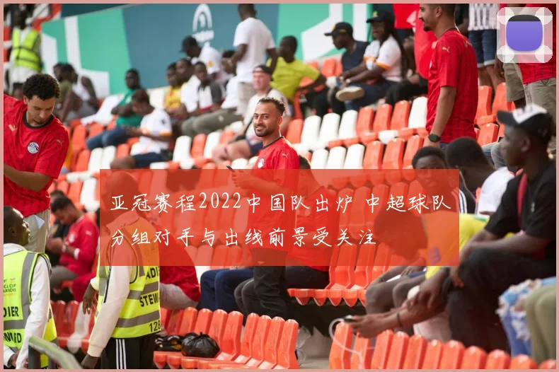 亚冠赛程2022中国队出炉 中超球队分组对手与出线前景受关注