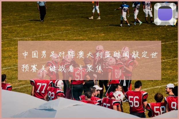 中国男足对阵澳大利亚时间敲定世预赛关键战看点聚焦