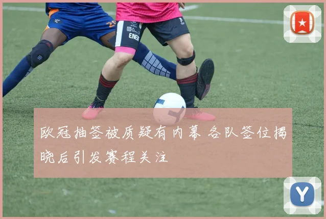 欧冠抽签被质疑有内幕 各队签位揭晓后引发赛程关注