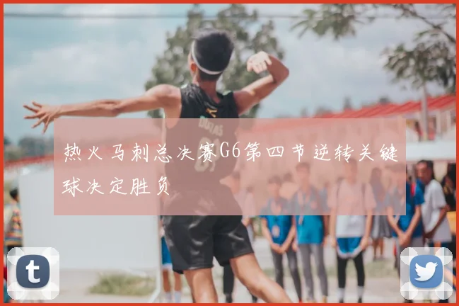 热火马刺总决赛G6第四节逆转关键球决定胜负
