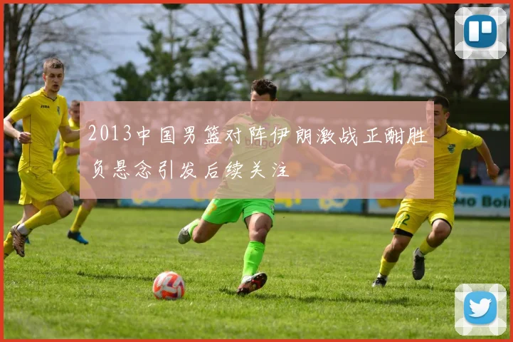 2013中国男篮对阵伊朗激战正酣胜负悬念引发后续关注
