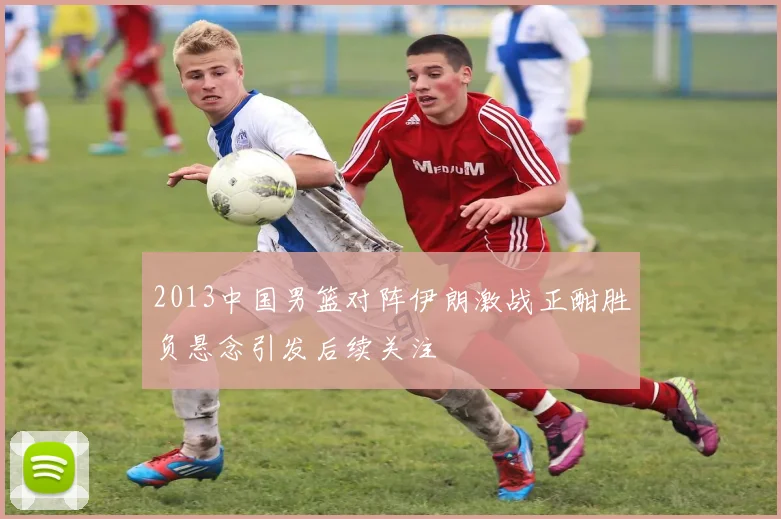 2013中国男篮对阵伊朗激战正酣胜负悬念引发后续关注