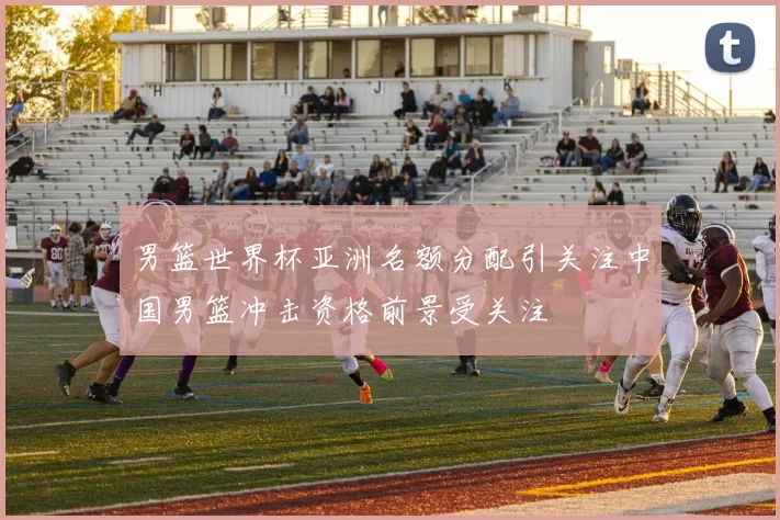 男篮世界杯亚洲名额分配引关注中国男篮冲击资格前景受关注