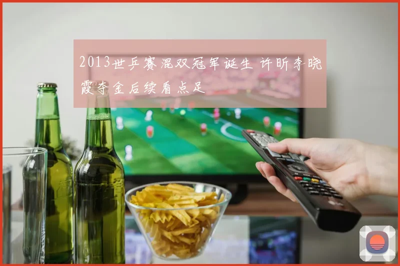 2013世乒赛混双冠军诞生 许昕李晓霞夺金后续看点足