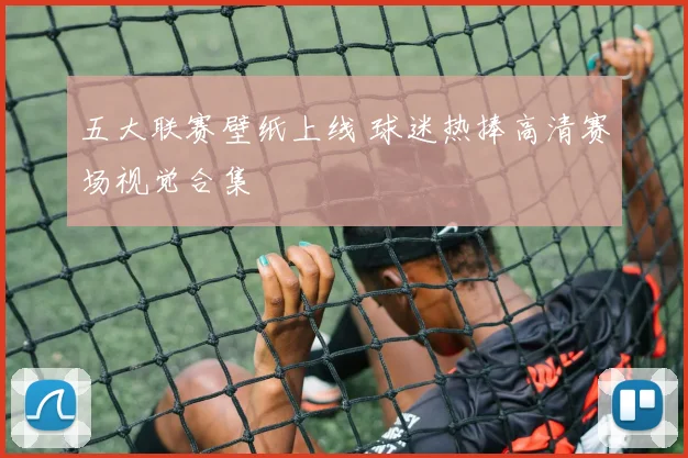 五大联赛壁纸上线 球迷热捧高清赛场视觉合集