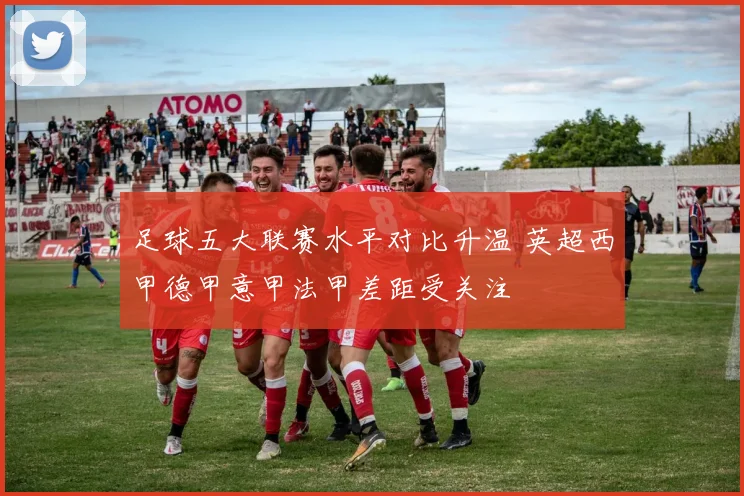 足球五大联赛水平对比升温 英超西甲德甲意甲法甲差距受关注