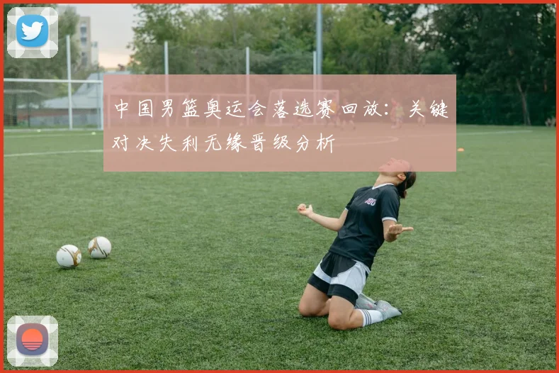 中国男篮奥运会落选赛回放：关键对决失利无缘晋级分析