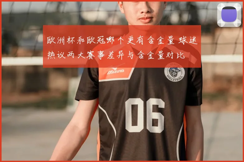 欧洲杯和欧冠哪个更有含金量 球迷热议两大赛事差异与含金量对比