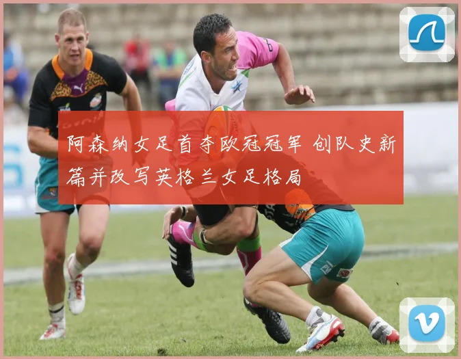 阿森纳女足首夺欧冠冠军 创队史新篇并改写英格兰女足格局