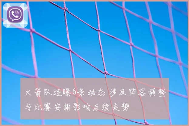 火箭队连曝6条动态 涉及阵容调整与比赛安排影响后续走势