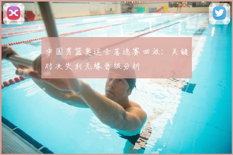 中国男篮奥运会落选赛回放：关键对决失利无缘晋级分析