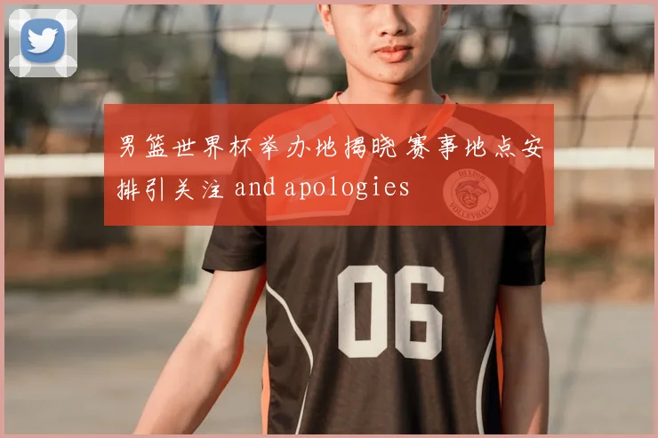 男篮世界杯举办地揭晓 赛事地点安排引关注 and apologies