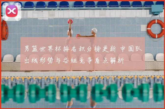 男篮世界杯排名积分榜更新 中国队出线形势与各组竞争看点解析