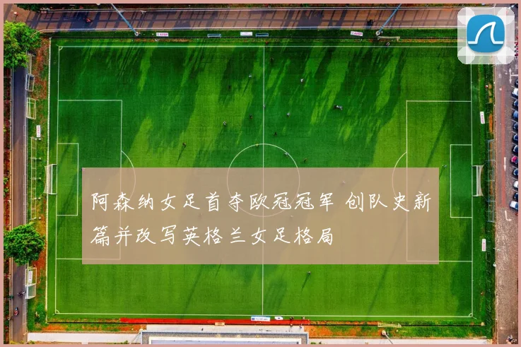 阿森纳女足首夺欧冠冠军 创队史新篇并改写英格兰女足格局