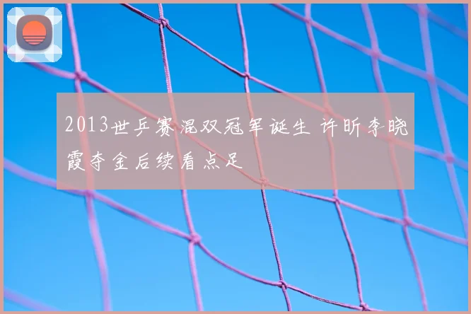 2013世乒赛混双冠军诞生 许昕李晓霞夺金后续看点足