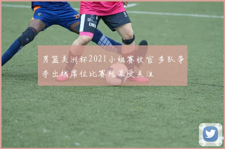 男篮美洲杯2021小组赛收官 多队争夺出线席位比赛结果受关注