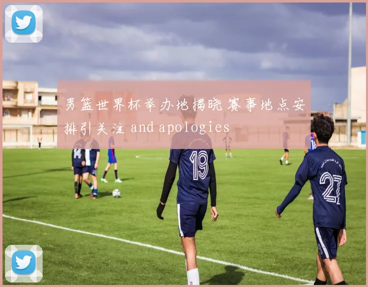 男篮世界杯举办地揭晓 赛事地点安排引关注 and apologies