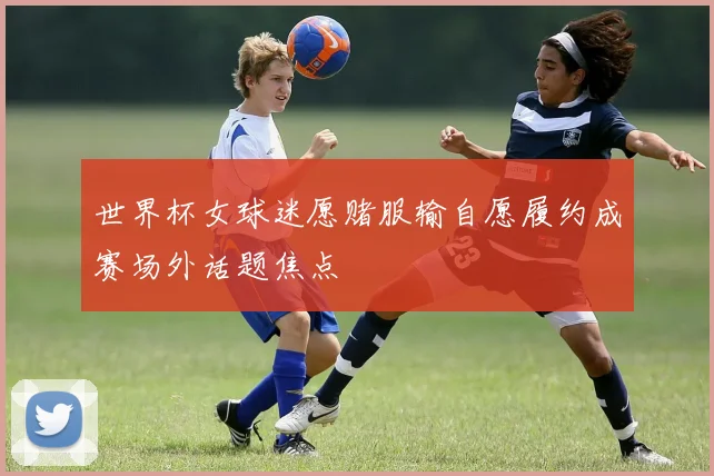 世界杯女球迷愿赌服输自愿履约成赛场外话题焦点