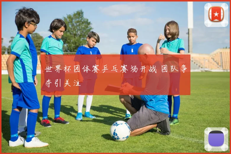 世界杯团体赛乒乓赛场开战 团队争夺引关注